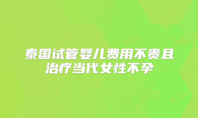 泰国试管婴儿费用不贵且治疗当代女性不孕