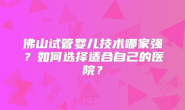 佛山试管婴儿技术哪家强?如何选择适合自己的医院?
