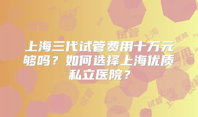 上海三代试管费用十万元够吗？如何选择上海优质私立医院？