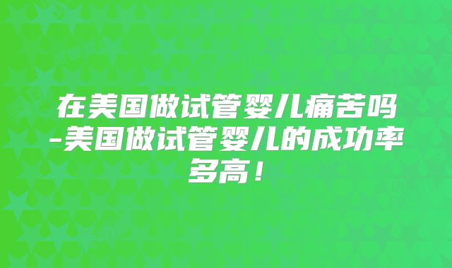 在美国做试管婴儿痛苦吗-美国做试管婴儿的成功率多高!