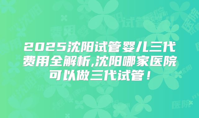 2025沈阳试管婴儿三代费用全解析,沈阳哪家医院可以做三代试管!