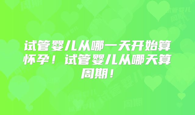 试管婴儿从哪一天开始算怀孕!试管婴儿从哪天算周期!