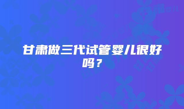甘肃做三代试管婴儿很好吗？