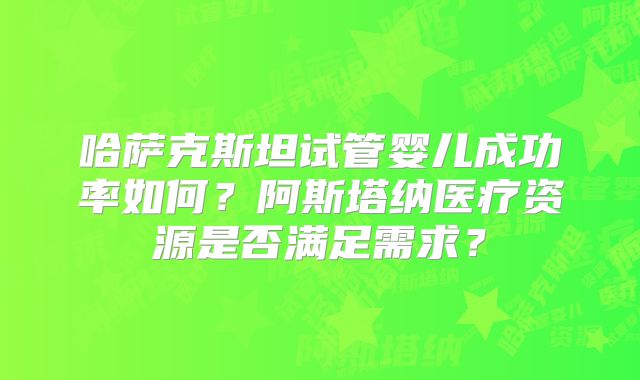 哈萨克斯坦试管婴儿成功率如何?阿斯塔纳医疗资源是否满足需求?