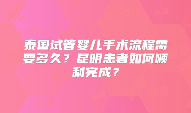 泰国试管婴儿手术流程需要多久？昆明患者如何顺利完成？