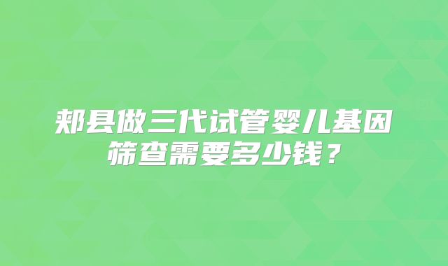 郏县做三代试管婴儿基因筛查需要多少钱?