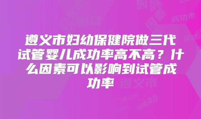 遵义市妇幼保健院做三代试管婴儿成功率高不高？什么因素可以影响到试管成功率