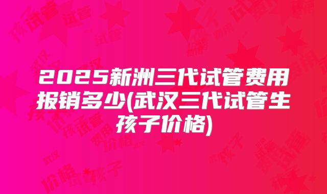 2025新洲三代试管费用报销多少(武汉三代试管生孩子价格)