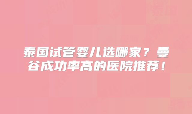 泰国试管婴儿选哪家?曼谷成功率高的医院推荐!
