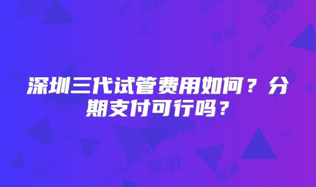 深圳三代试管费用如何?分期支付可行吗?