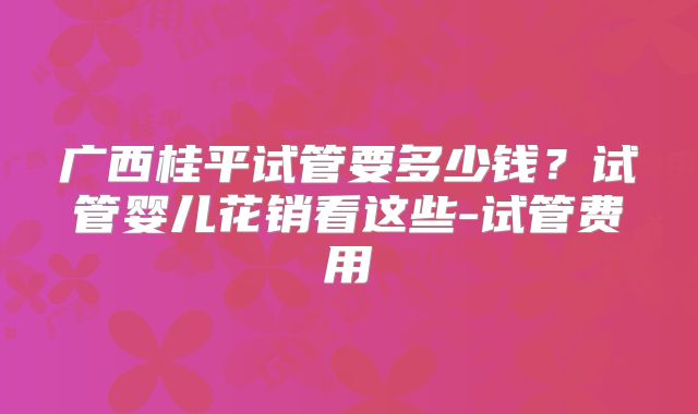 广西桂平试管要多少钱？试管婴儿花销看这些-试管费用