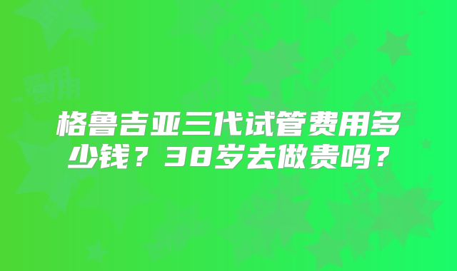 格鲁吉亚三代试管费用多少钱？38岁去做贵吗？