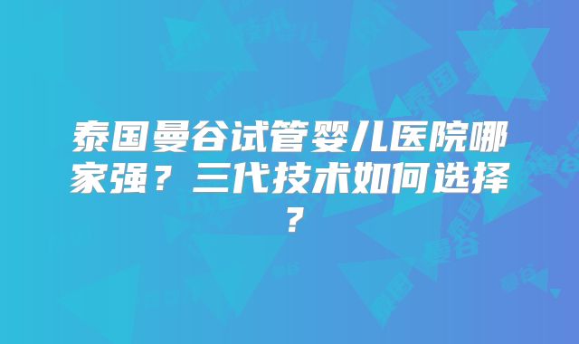 泰国曼谷试管婴儿医院哪家强？三代技术如何选择？
