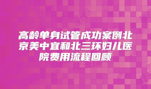 高龄单身试管成功案例北京美中宜和北三环妇儿医院费用流程回顾