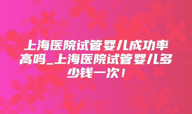 上海医院试管婴儿成功率高吗_上海医院试管婴儿多少钱一次!