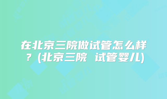 在北京三院做试管怎么样?(北京三院 试管婴儿)