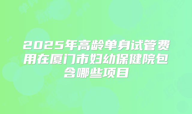 2025年高龄单身试管费用在厦门市妇幼保健院包含哪些项目