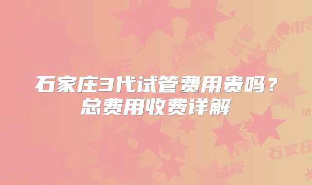 石家庄3代试管费用贵吗？总费用收费详解