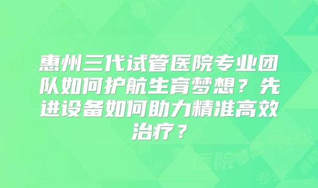 惠州三代试管医院专业团队如何护航生育梦想？先进设备如何助力精准高效治疗？