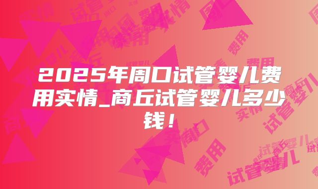 2025年周口试管婴儿费用实情_商丘试管婴儿多少钱!