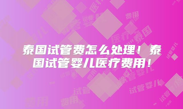 泰国试管费怎么处理！泰国试管婴儿医疗费用！