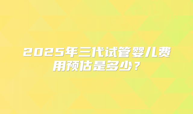 2025年三代试管婴儿费用预估是多少？