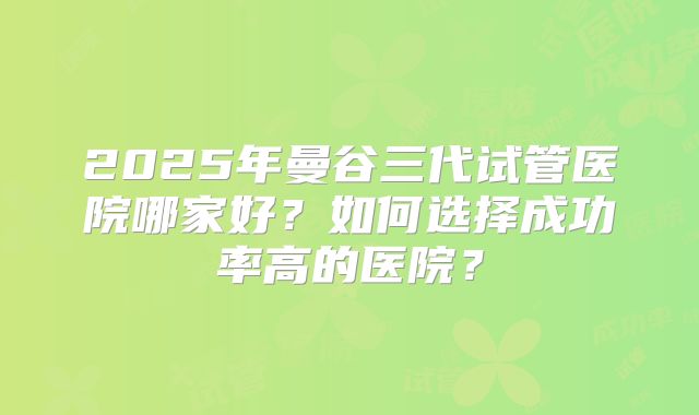 2025年曼谷三代试管医院哪家好?如何选择成功率高的医院?