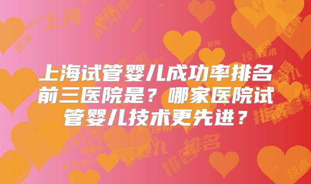 上海试管婴儿成功率排名前三医院是?哪家医院试管婴儿技术更先进?
