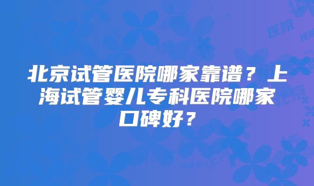 北京试管医院哪家靠谱?上海试管婴儿专科医院哪家口碑好?