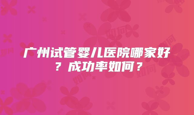 广州试管婴儿医院哪家好？成功率如何？