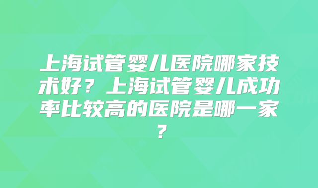 上海试管婴儿医院哪家技术好?上海试管婴儿成功率比较高的医院是哪一家?