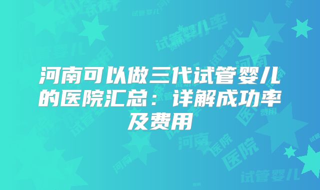 河南可以做三代试管婴儿的医院汇总：详解成功率及费用