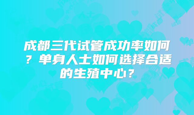 成都三代试管成功率如何？单身人士如何选择合适的生殖中心？