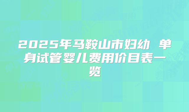 2025年马鞍山市妇幼 单身试管婴儿费用价目表一览