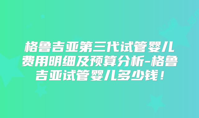 格鲁吉亚第三代试管婴儿费用明细及预算分析-格鲁吉亚试管婴儿多少钱！