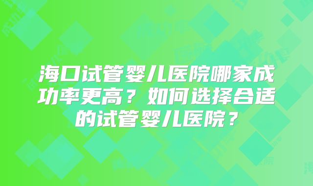 海口试管婴儿医院哪家成功率更高?如何选择合适的试管婴儿医院?