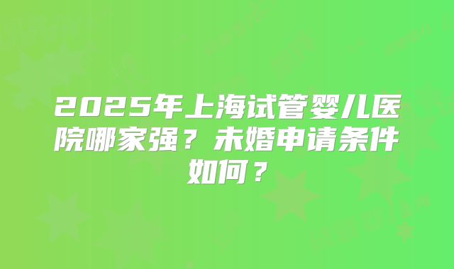 2025年上海试管婴儿医院哪家强?未婚申请条件如何?