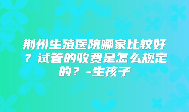 荆州生殖医院哪家比较好?试管的收费是怎么规定的?-生孩子