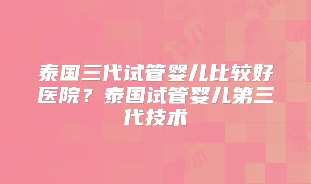泰国三代试管婴儿比较好医院?泰国试管婴儿第三代技术