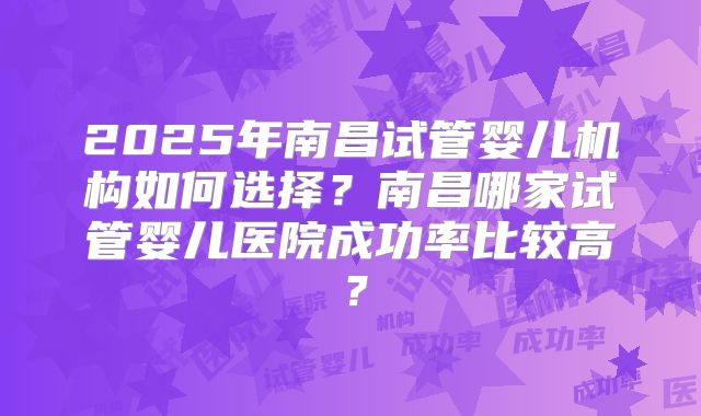 2025年南昌试管婴儿机构如何选择？南昌哪家试管婴儿医院成功率比较高？
