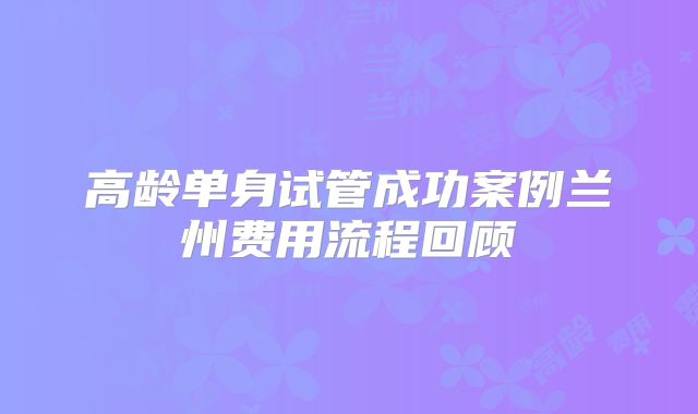 高龄单身试管成功案例兰州费用流程回顾