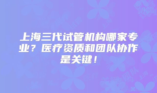 上海三代试管机构哪家专业?医疗资质和团队协作是关键!