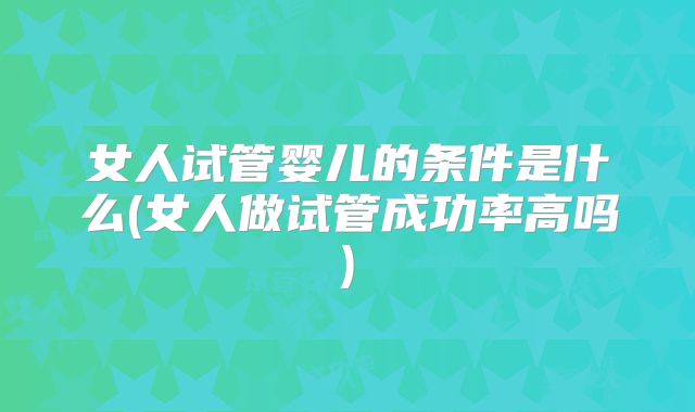 女人试管婴儿的条件是什么(女人做试管成功率高吗)