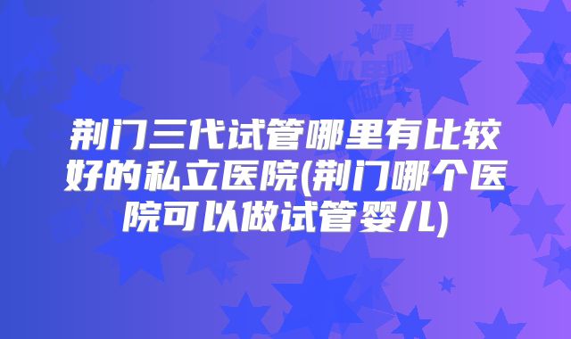 荆门三代试管哪里有比较好的私立医院(荆门哪个医院可以做试管婴儿)