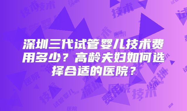 深圳三代试管婴儿技术费用多少?高龄夫妇如何选择合适的医院?