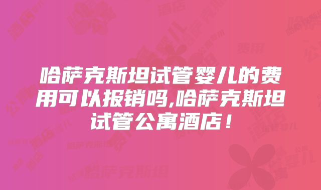 哈萨克斯坦试管婴儿的费用可以报销吗,哈萨克斯坦试管公寓酒店!