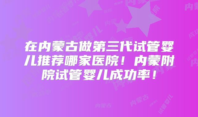 在内蒙古做第三代试管婴儿推荐哪家医院！内蒙附院试管婴儿成功率！