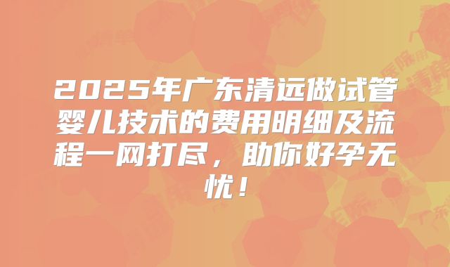2025年广东清远做试管婴儿技术的费用明细及流程一网打尽，助你好孕无忧！