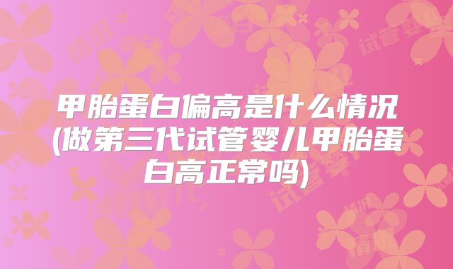 甲胎蛋白偏高是什么情况(做第三代试管婴儿甲胎蛋白高正常吗)