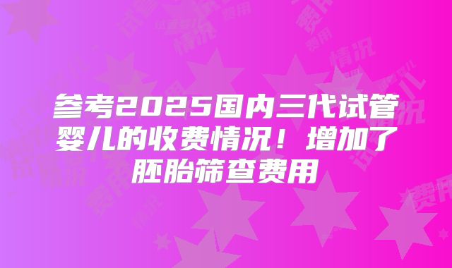 参考2025国内三代试管婴儿的收费情况!增加了胚胎筛查费用
